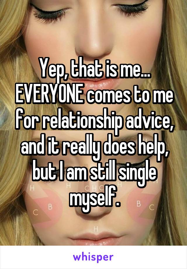 Yep, that is me... EVERYONE comes to me for relationship advice, and it really does help, but I am still single myself.