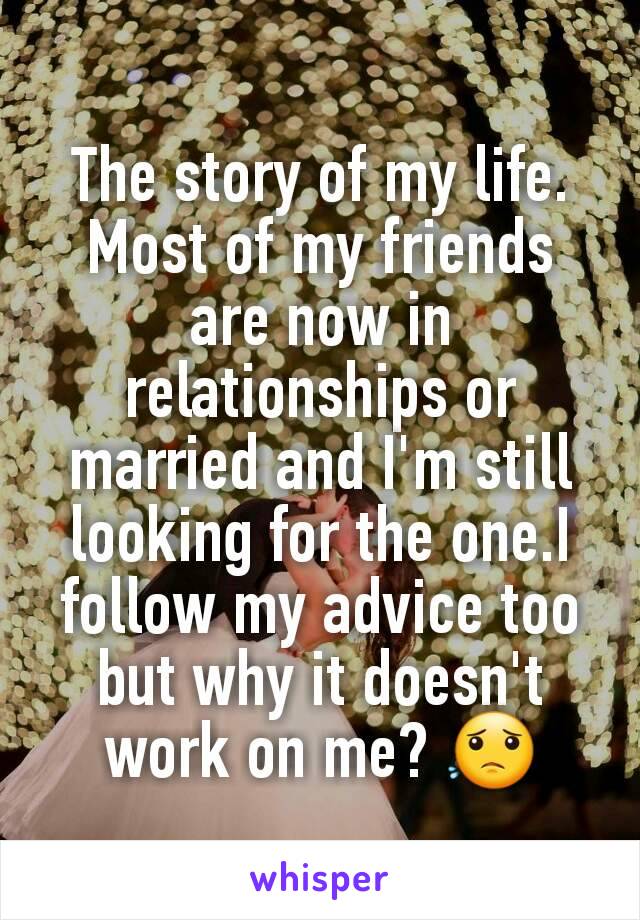 The story of my life. Most of my friends are now in relationships or married and I'm still looking for the one.I follow my advice too but why it doesn't work on me? 😟