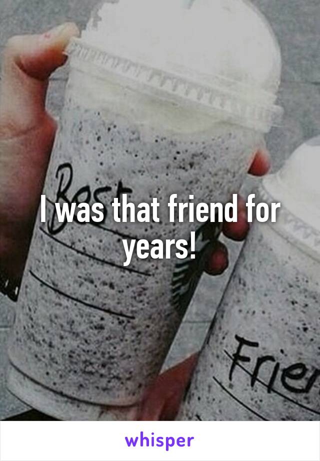 I was that friend for years!