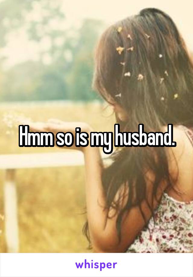 Hmm so is my husband.