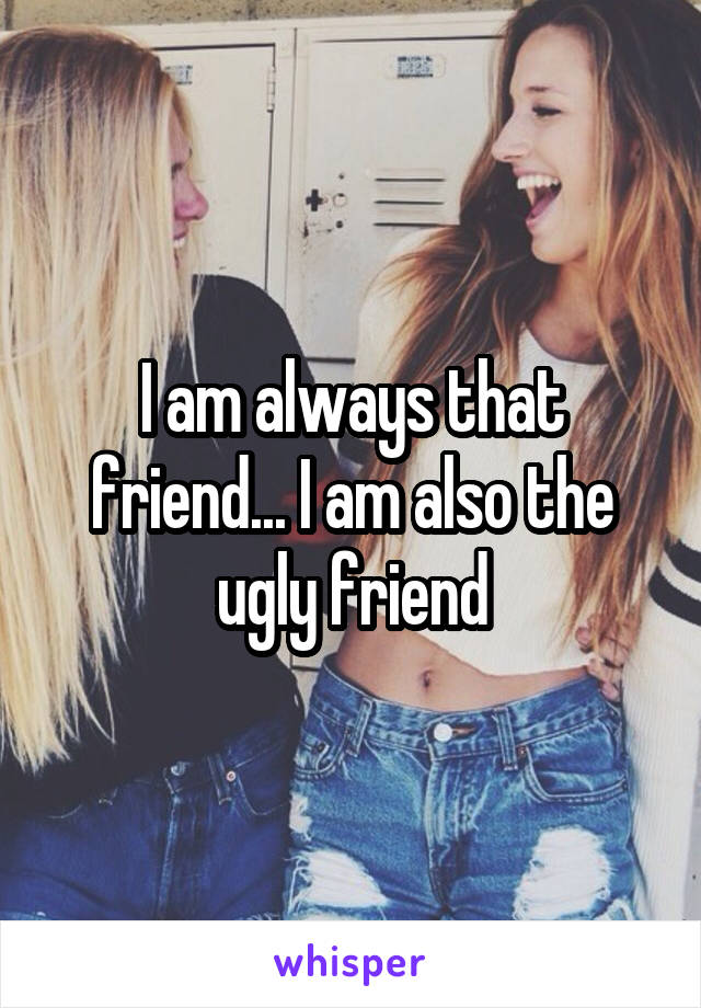 I am always that friend... I am also the ugly friend