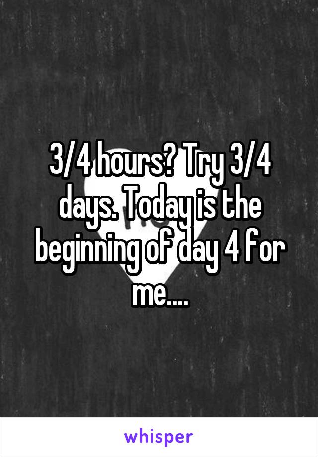 3/4 hours? Try 3/4 days. Today is the beginning of day 4 for me....