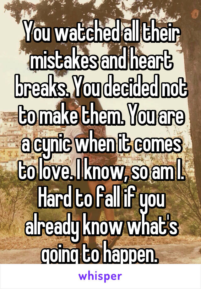 You watched all their mistakes and heart breaks. You decided not to make them. You are a cynic when it comes to love. I know, so am I. Hard to fall if you already know what's going to happen. 