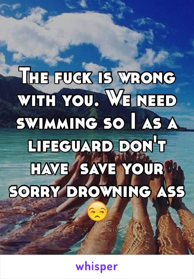 The fuck is wrong with you. We need swimming so I as a lifeguard don't have  save your sorry drowning ass 😒