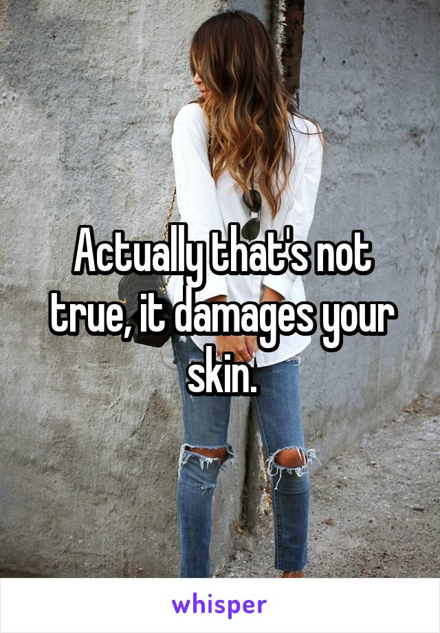 Actually that's not true, it damages your skin.