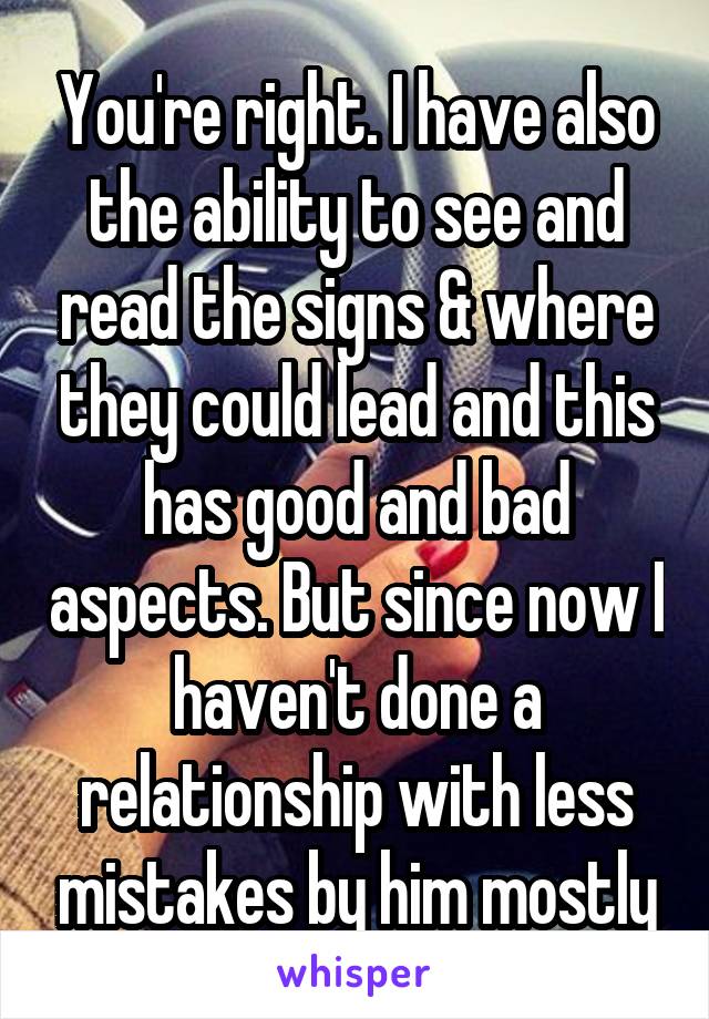 You're right. I have also the ability to see and read the signs & where they could lead and this has good and bad aspects. But since now I haven't done a relationship with less mistakes by him mostly