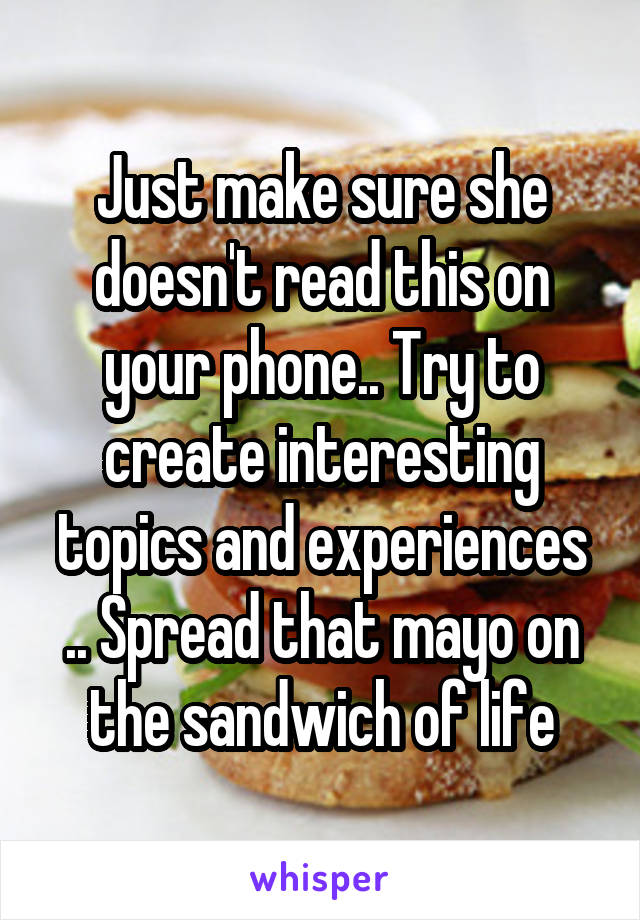 Just make sure she doesn't read this on your phone.. Try to create interesting topics and experiences .. Spread that mayo on the sandwich of life