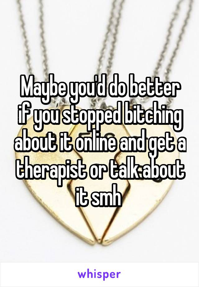 Maybe you'd do better if you stopped bitching about it online and get a therapist or talk about it smh 