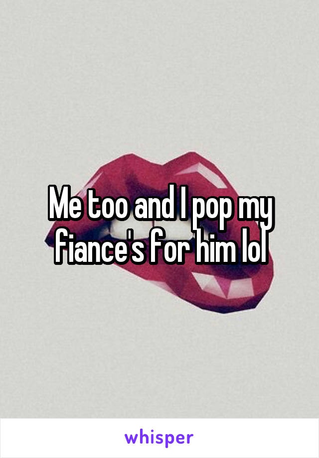 Me too and I pop my fiance's for him lol