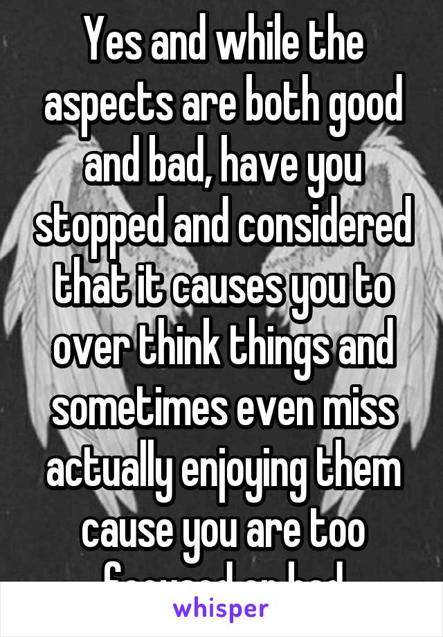 Yes and while the aspects are both good and bad, have you stopped and considered that it causes you to over think things and sometimes even miss actually enjoying them cause you are too focused on bad