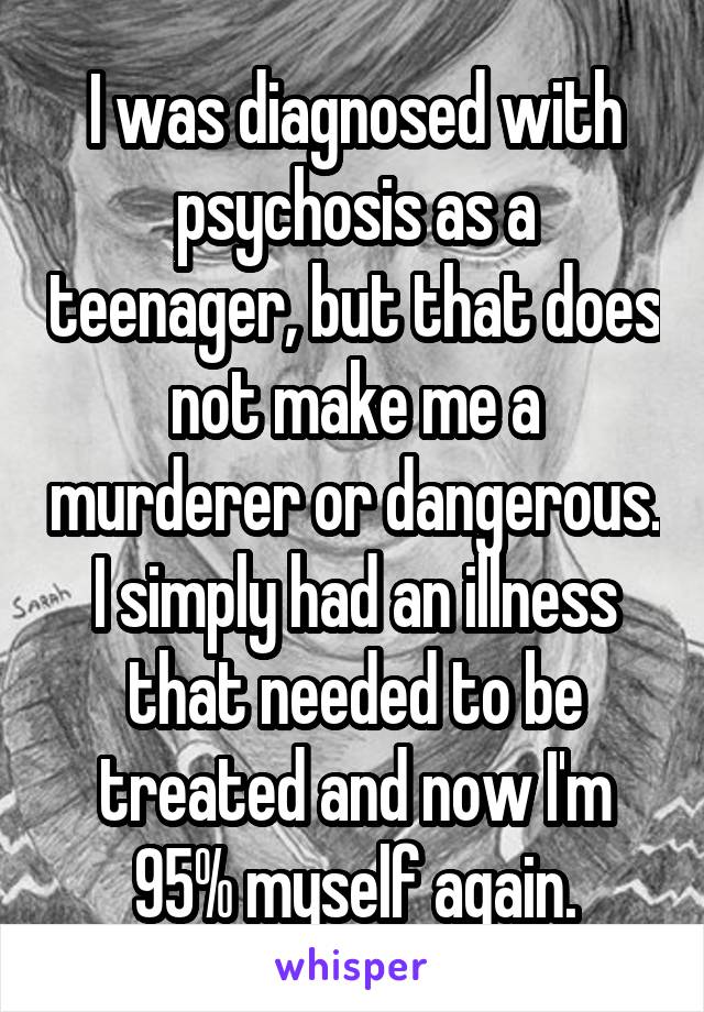 I was diagnosed with psychosis as a teenager, but that does not make me a murderer or dangerous. I simply had an illness that needed to be treated and now I'm 95% myself again.