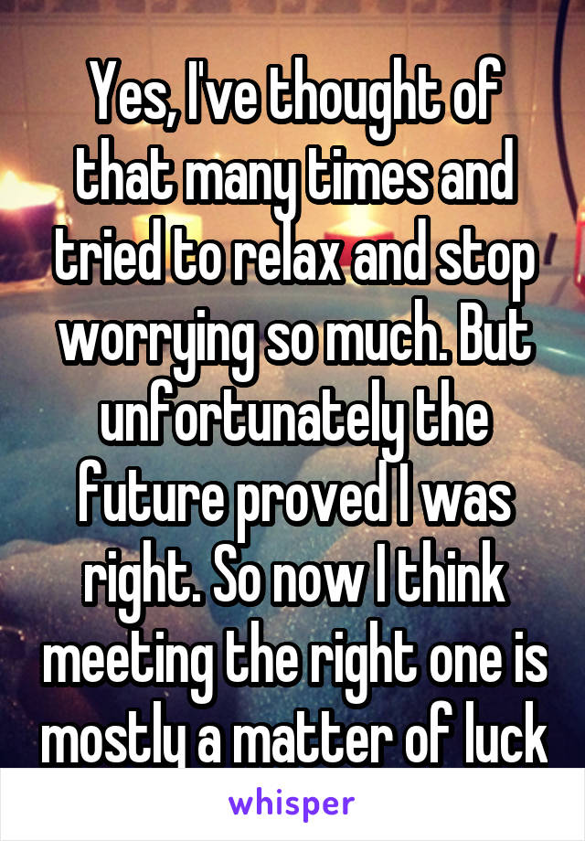 Yes, I've thought of that many times and tried to relax and stop worrying so much. But unfortunately the future proved I was right. So now I think meeting the right one is mostly a matter of luck