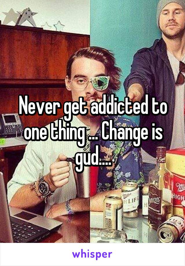 Never get addicted to one thing ... Change is gud....