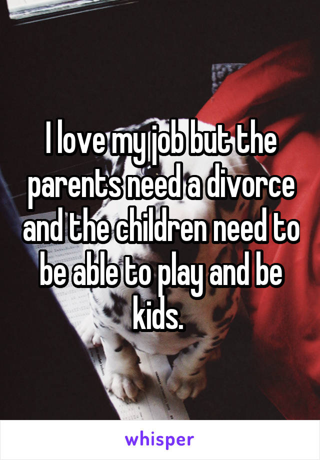 I love my job but the parents need a divorce and the children need to be able to play and be kids. 