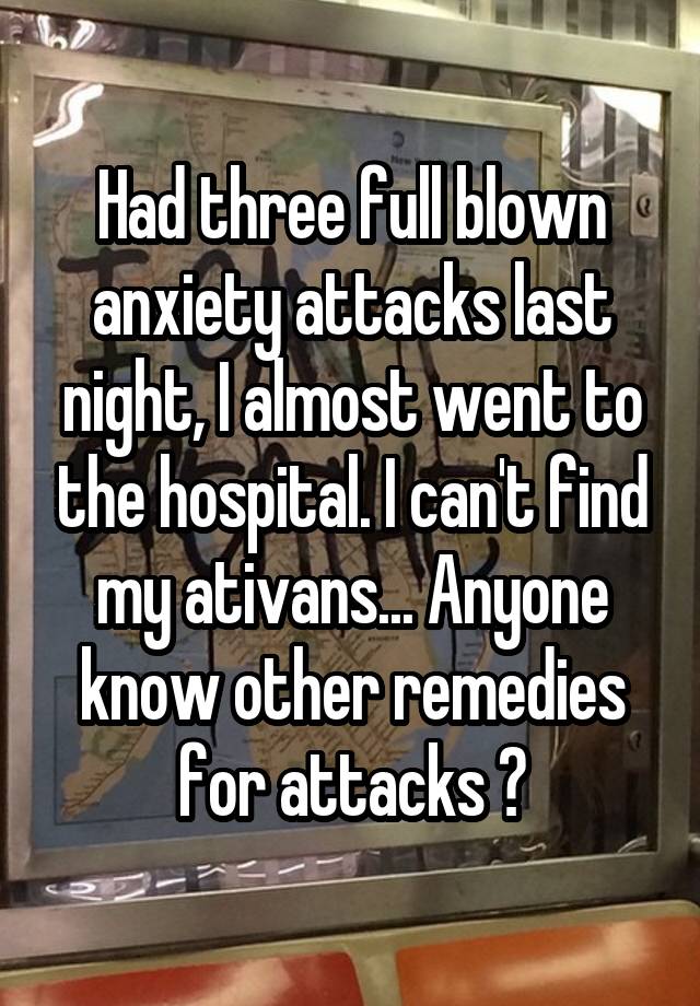 Had three full blown anxiety attacks last night, I almost went to the hospital. I can't find my ativans... Anyone know other remedies for attacks ?