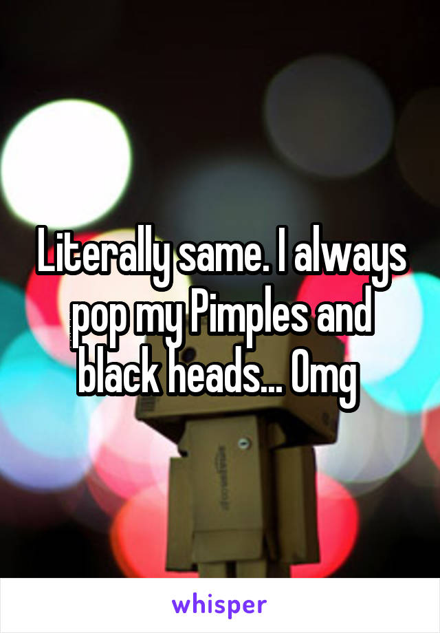 Literally same. I always pop my Pimples and black heads... Omg 