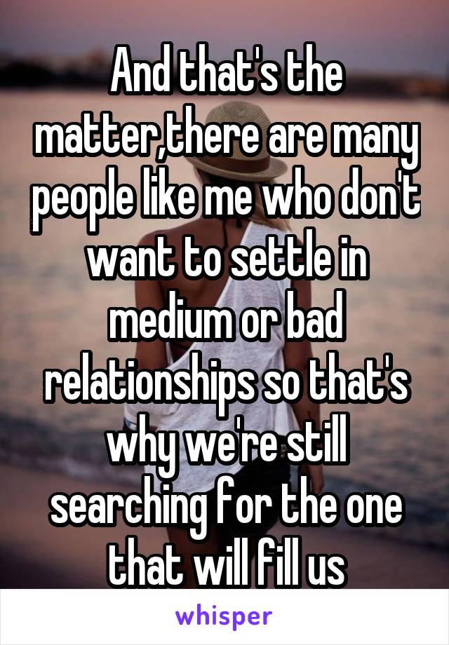 And that's the matter,there are many people like me who don't want to settle in medium or bad relationships so that's why we're still searching for the one that will fill us