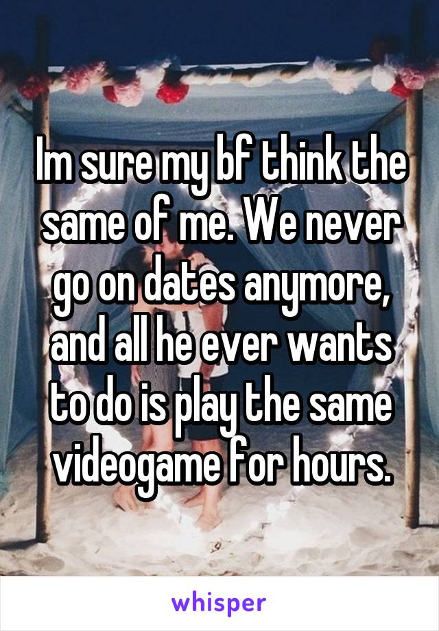 Im sure my bf think the same of me. We never go on dates anymore, and all he ever wants to do is play the same videogame for hours.