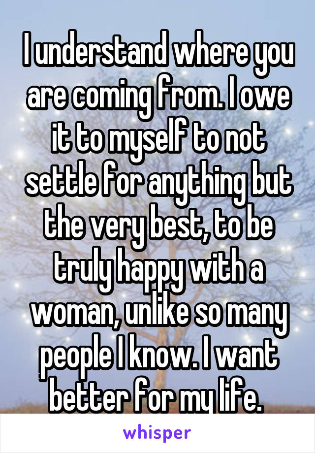 I understand where you are coming from. I owe it to myself to not settle for anything but the very best, to be truly happy with a woman, unlike so many people I know. I want better for my life. 