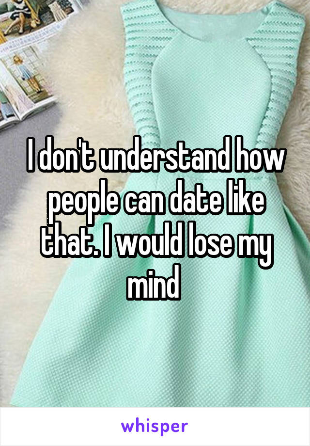 I don't understand how people can date like that. I would lose my mind 