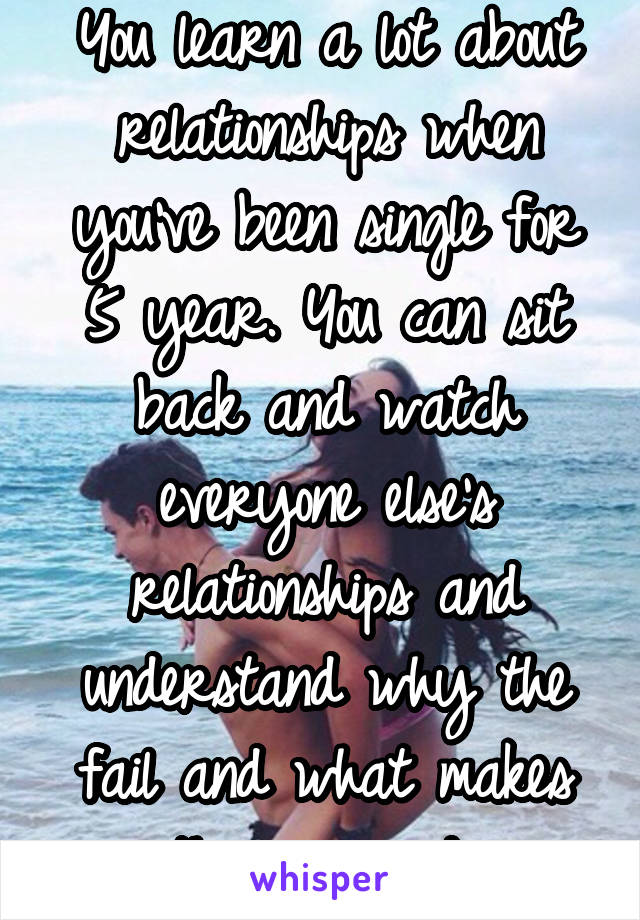 You learn a lot about relationships when you've been single for 5 year. You can sit back and watch everyone else's relationships and understand why the fail and what makes them succeed 