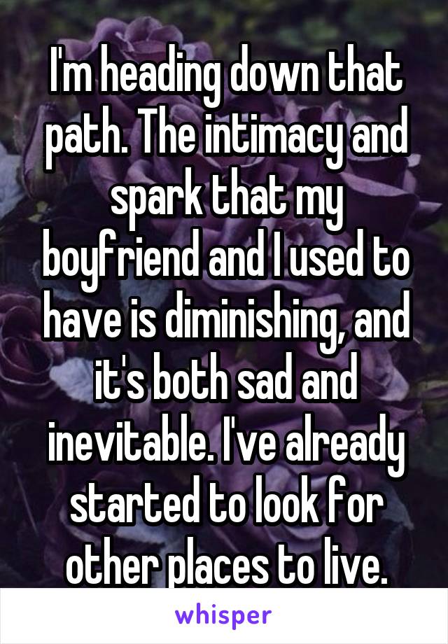 I'm heading down that path. The intimacy and spark that my boyfriend and I used to have is diminishing, and it's both sad and inevitable. I've already started to look for other places to live.