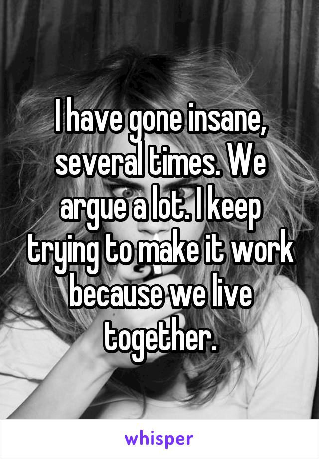 I have gone insane, several times. We argue a lot. I keep trying to make it work because we live together.