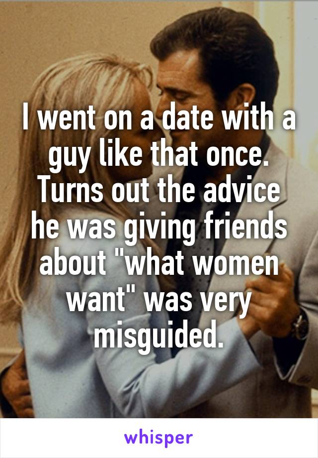 I went on a date with a guy like that once. Turns out the advice he was giving friends about "what women want" was very misguided.