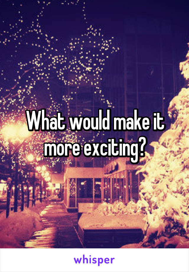 What would make it more exciting?