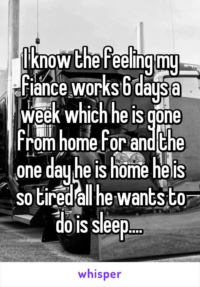 I know the feeling my fiance works 6 days a week which he is gone from home for and the one day he is home he is so tired all he wants to do is sleep.... 