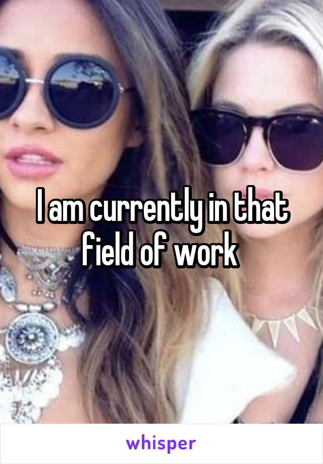 I am currently in that field of work 