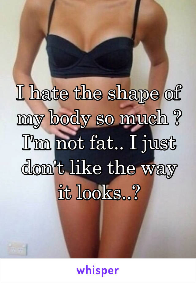 I hate the shape of my body so much 😖 I'm not fat.. I just don't like the way it looks..😔