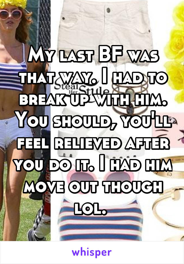 My last BF was that way. I had to break up with him. You should, you'll feel relieved after you do it. I had him move out though lol. 