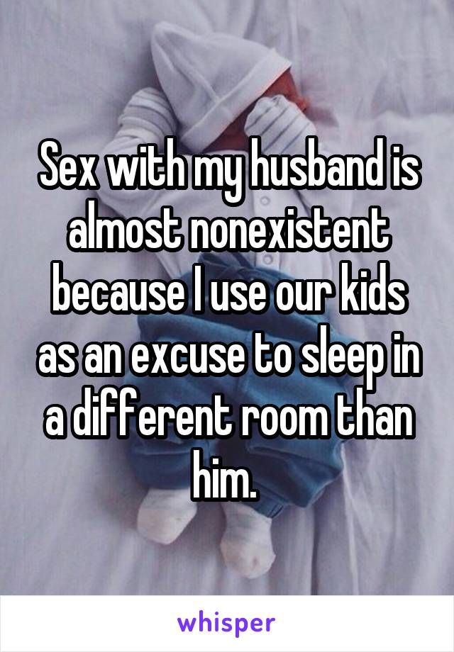 Sex with my husband is almost nonexistent because I use our kids as an
excuse to sleep in a different room than him. 