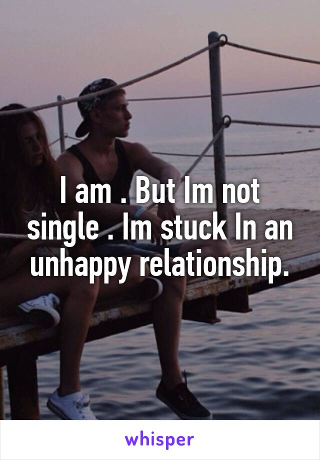 I am . But Im not single . Im stuck In an unhappy relationship.