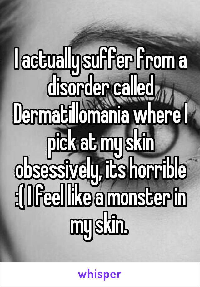 I actually suffer from a disorder called Dermatillomania where I pick at my skin obsessively, its horrible :( I feel like a monster in my skin. 