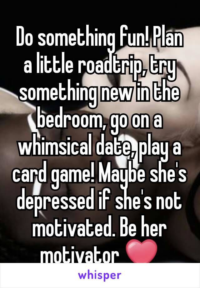 Do something fun! Plan a little roadtrip, try something new in the bedroom, go on a whimsical date, play a card game! Maybe she's depressed if she's not motivated. Be her motivator ❤