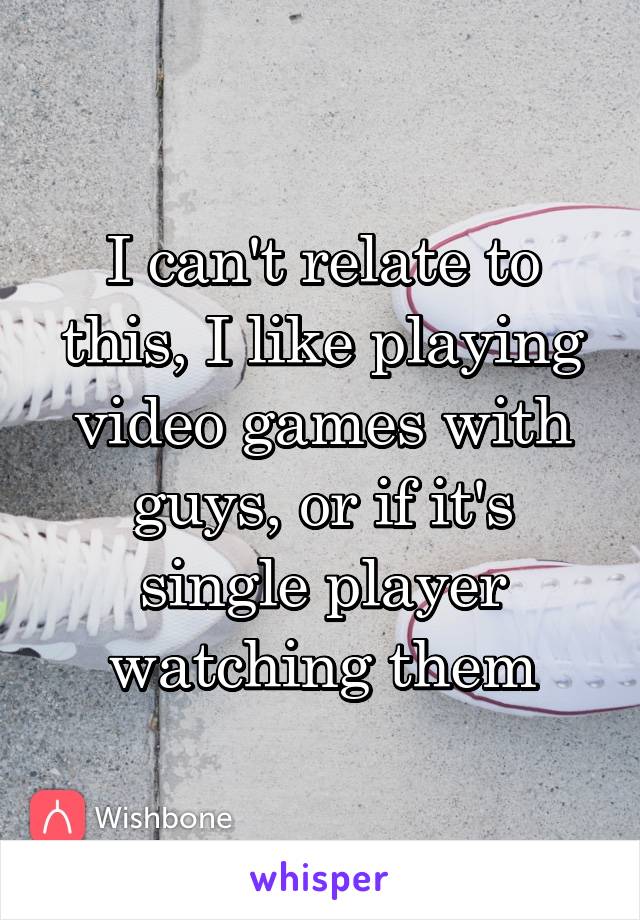 I can't relate to this, I like playing video games with guys, or if it's single player watching them