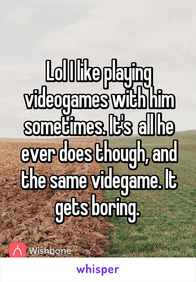 Lol I like playing videogames with him sometimes. It's  all he ever does though, and the same videgame. It gets boring. 