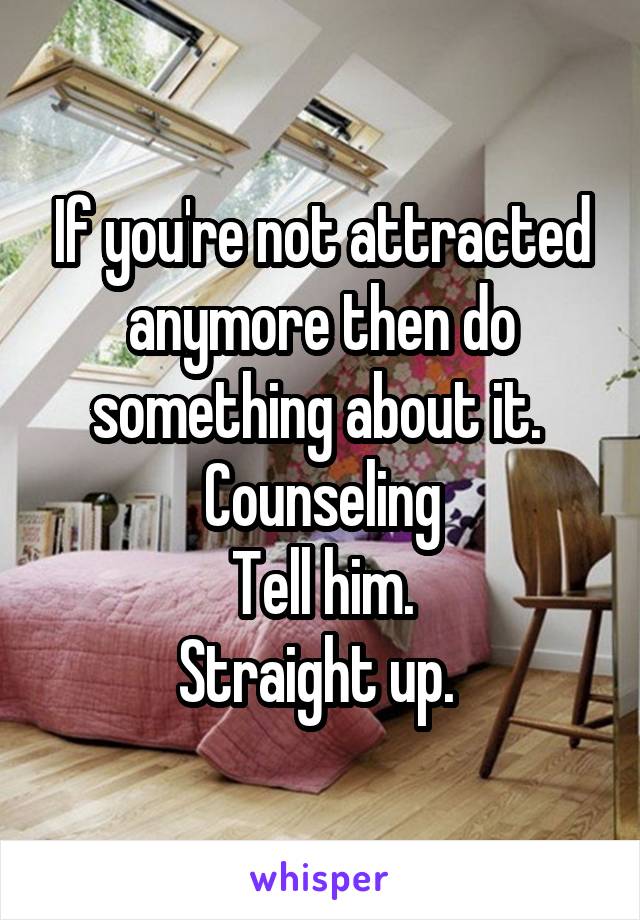 If you're not attracted anymore then do something about it. 
Counseling
Tell him.
Straight up. 
