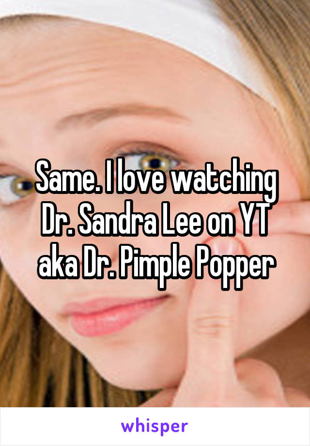 Same. I love watching Dr. Sandra Lee on YT aka Dr. Pimple Popper