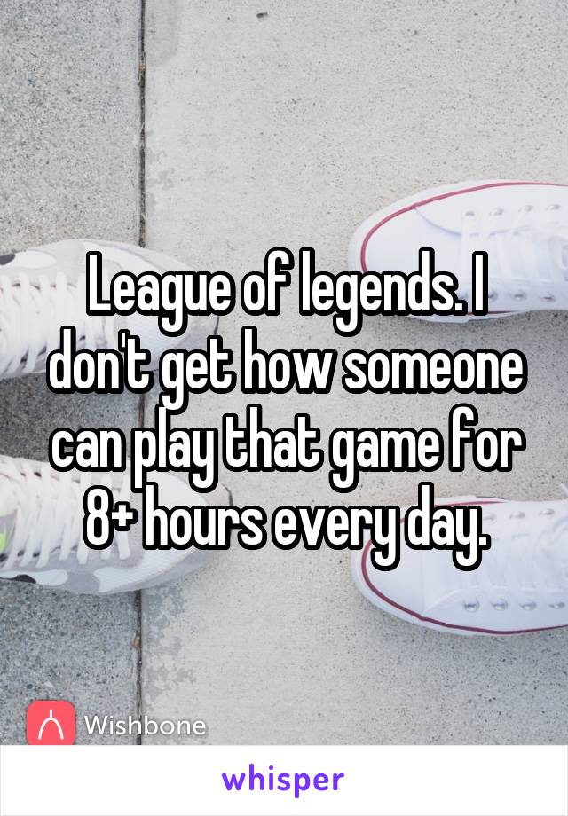 League of legends. I don't get how someone can play that game for 8+ hours every day.