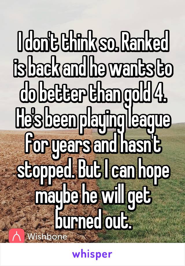 I don't think so. Ranked is back and he wants to do better than gold 4. He's been playing league for years and hasn't stopped. But I can hope maybe he will get burned out.