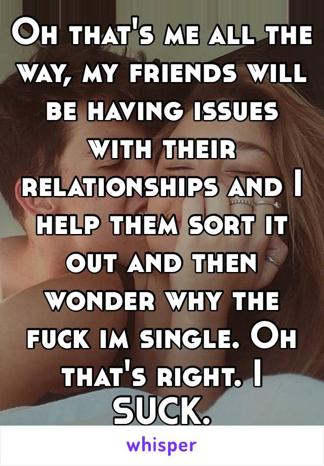 Oh that's me all the way, my friends will be having issues with their relationships and I help them sort it out and then wonder why the fuck im single. Oh that's right. I SUCK.
😞