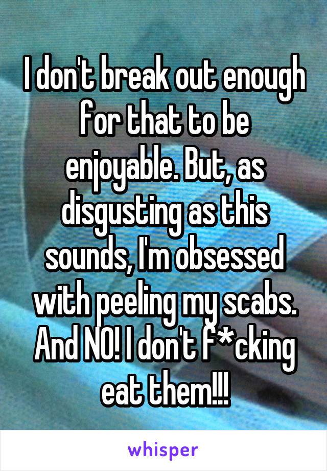 I don't break out enough for that to be enjoyable. But, as disgusting as this sounds, I'm obsessed with peeling my scabs. And NO! I don't f*cking eat them!!!