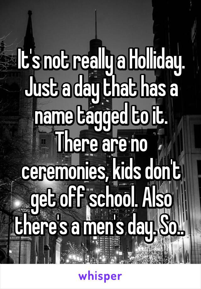 It's not really a Holliday. Just a day that has a name tagged to it. There are no ceremonies, kids don't get off school. Also there's a men's day. So.. 