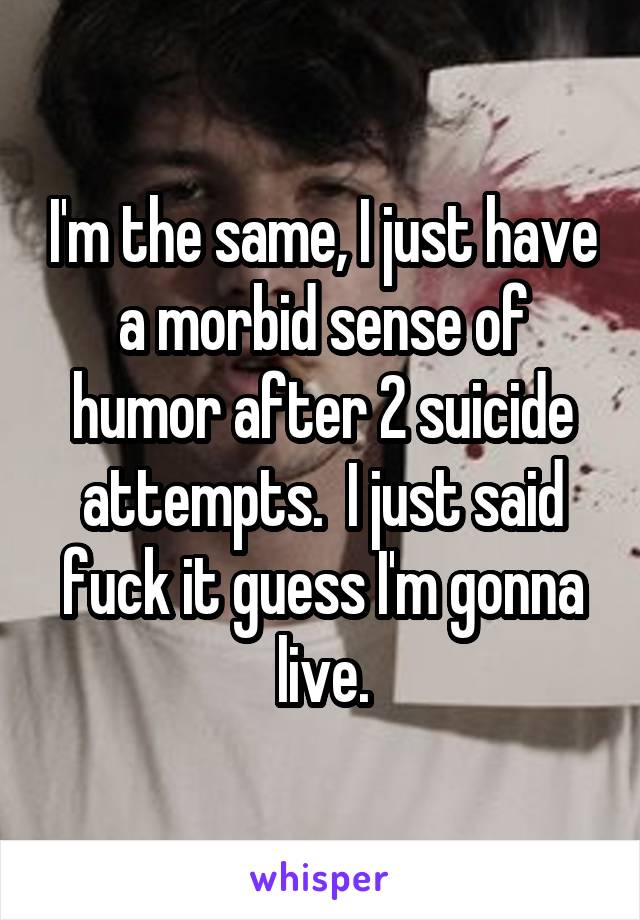 I'm the same, I just have a morbid sense of humor after 2 suicide attempts.  I just said fuck it guess I'm gonna live.