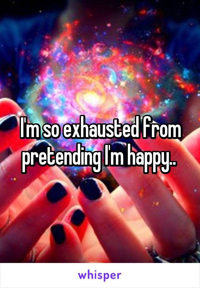 I'm so exhausted from pretending I'm happy.. 