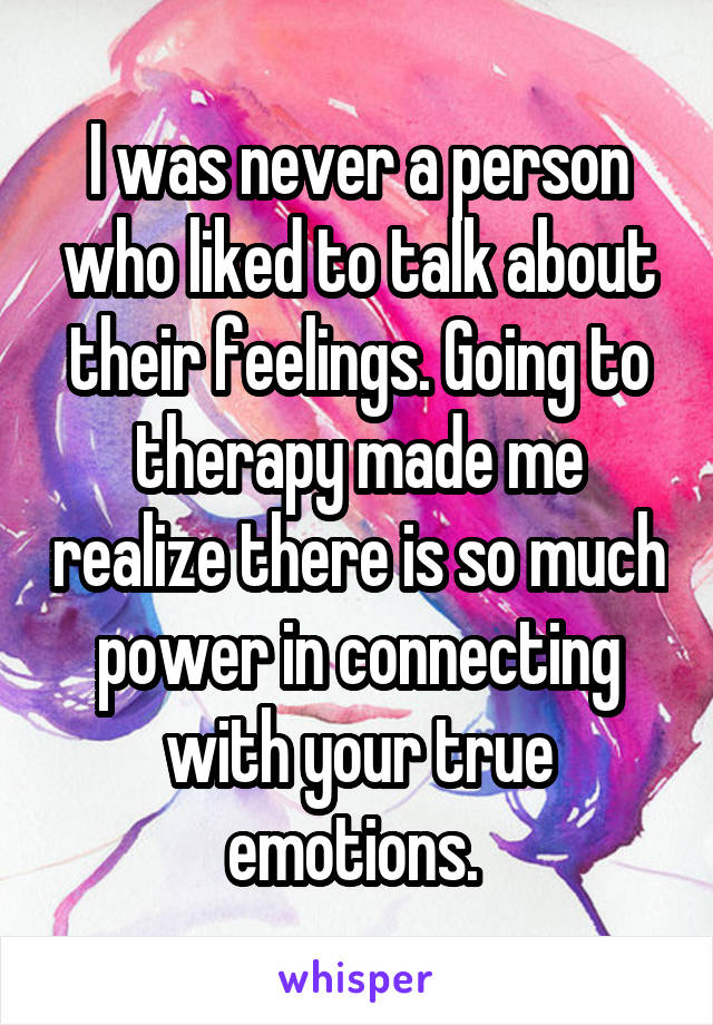 I was never a person who liked to talk about their feelings. Going to therapy made me realize there is so much power in connecting with your true emotions. 