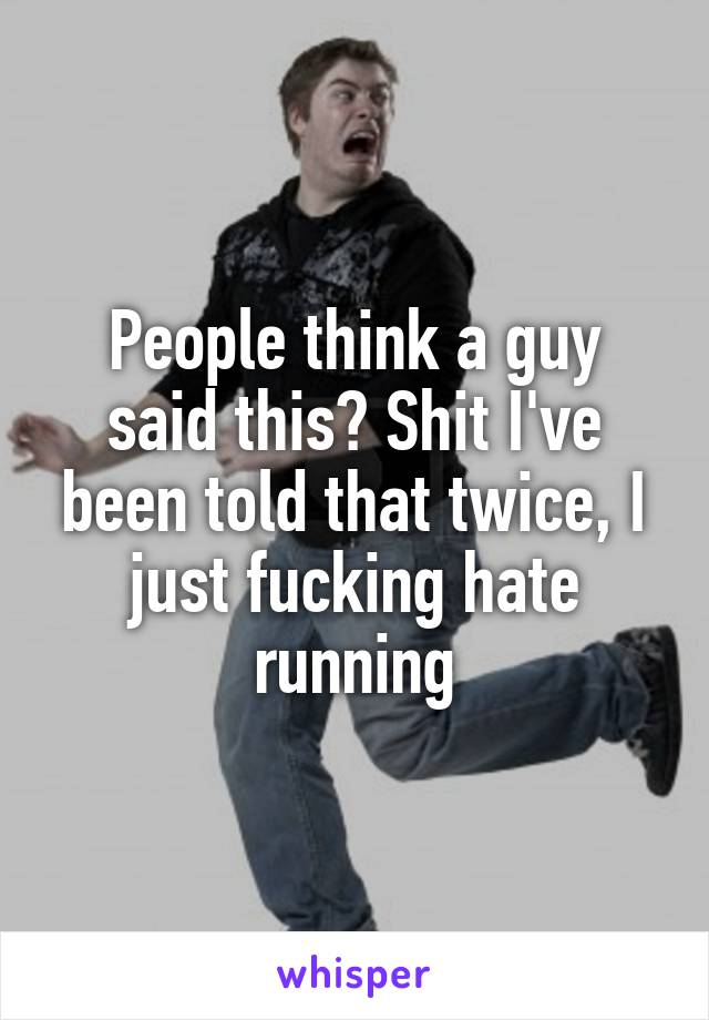 People think a guy said this? Shit I've been told that twice, I just fucking hate running